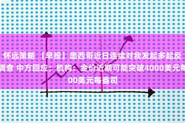 怀远策略 【早报】墨西哥近日连续对我发起多起反倾销调查 中方回应；机构：金价近期可能突破4000美元每盎司