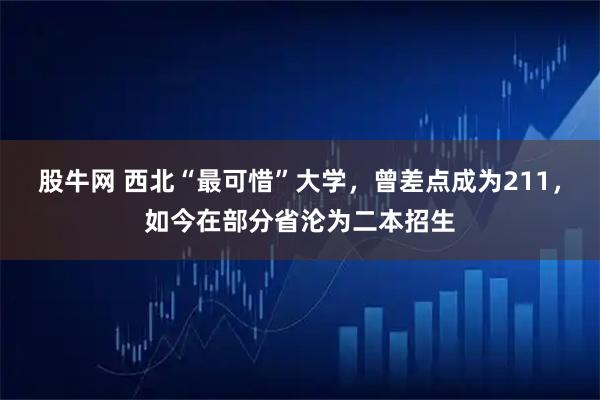 股牛网 西北“最可惜”大学，曾差点成为211，如今在部分省沦为二本招生