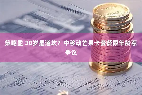 策略盈 30岁是道坎？中移动芒果卡套餐限年龄惹争议