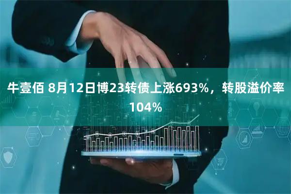 牛壹佰 8月12日博23转债上涨693%，转股溢价率104%