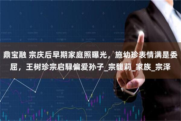 鼎宝融 宗庆后早期家庭照曝光,施幼珍表情满是委屈,王树珍宗启騄偏爱孙子_宗馥莉_家族_宗泽