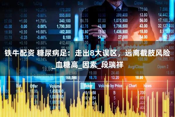 铁牛配资 糖尿病足：走出8大误区，远离截肢风险_血糖高_因素_段瑞祥