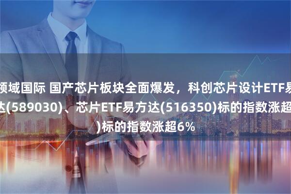 领域国际 国产芯片板块全面爆发，科创芯片设计ETF易方达(589030)、芯片ETF易方达(516350)标的指数涨超6%