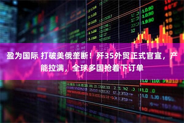 盈为国际 打破美俄垄断！歼35外贸正式官宣，产能拉满，全球多国抢着下订单