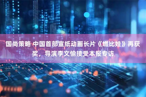 国尚策略 中国首部宣纸动画长片《燃比娃》再获奖，导演李文愉接受本报专访