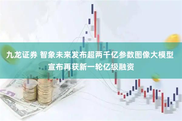 九龙证券 智象未来发布超两千亿参数图像大模型 宣布再获新一轮亿级融资