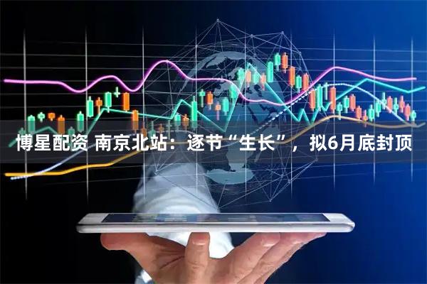 博星配资 南京北站：逐节“生长”，拟6月底封顶