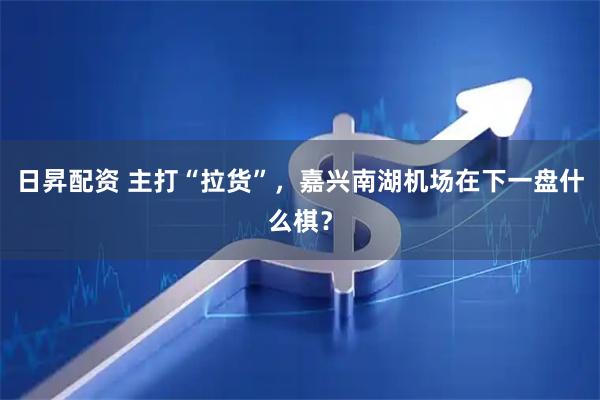日昇配资 主打“拉货”，嘉兴南湖机场在下一盘什么棋？