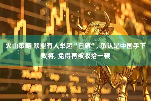 火山策略 欧盟有人举起“白旗”, 承认是中国手下败将, 免得再被收拾一顿