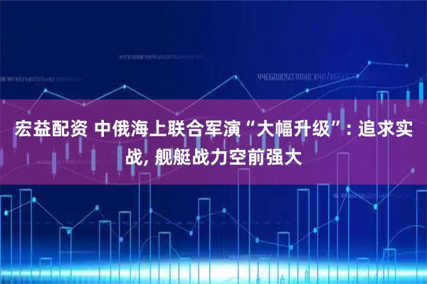 宏益配资 中俄海上联合军演“大幅升级”: 追求实战, 舰艇战力空前强大