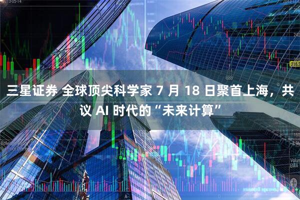 三星证券 全球顶尖科学家 7 月 18 日聚首上海，共议 AI 时代的“未来计算”