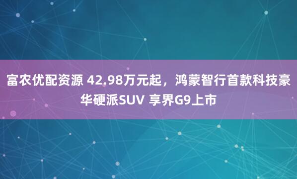 富农优配资源 42.98万元起，鸿蒙智行首款科技豪华硬派SUV 享界G9上市