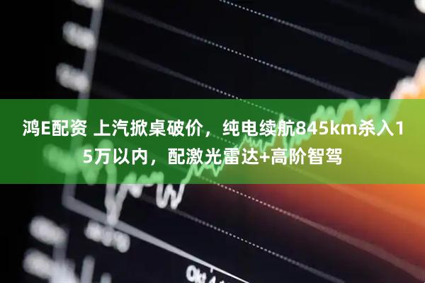 鸿E配资 上汽掀桌破价，纯电续航845km杀入15万以内，配激光雷达+高阶智驾