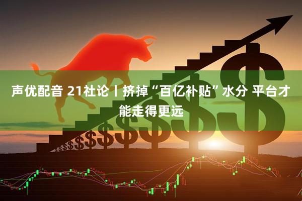 声优配音 21社论丨挤掉“百亿补贴”水分 平台才能走得更远