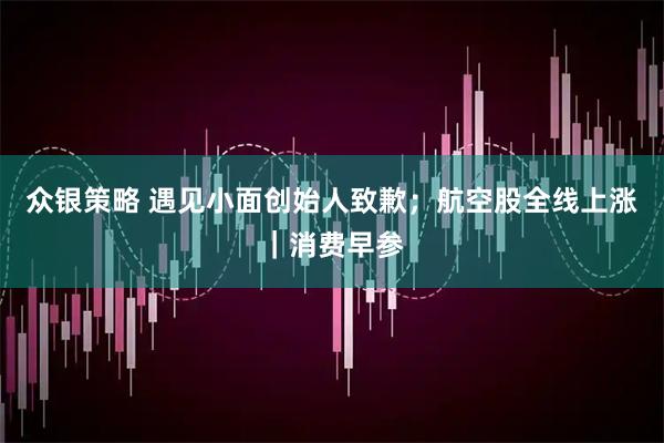 众银策略 遇见小面创始人致歉；航空股全线上涨｜消费早参
